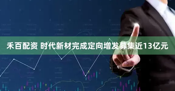 禾百配资 时代新材完成定向增发募集近13亿元