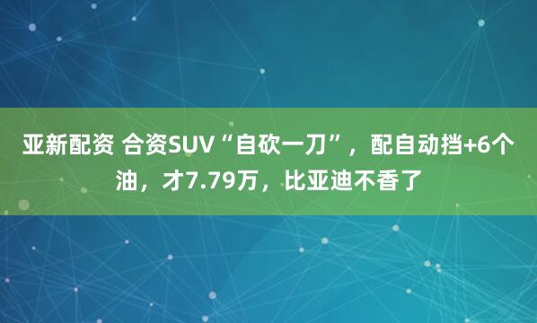 亚新配资 合资SUV“自砍一刀”，配自动挡+6个油，才7.79万，比亚迪不香了