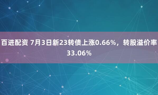 百进配资 7月3日新23转债上涨0.66%，转股溢价率33.06%