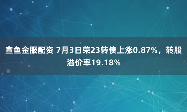 宣鱼金服配资 7月3日荣23转债上涨0.87%，转股溢价率19.18%