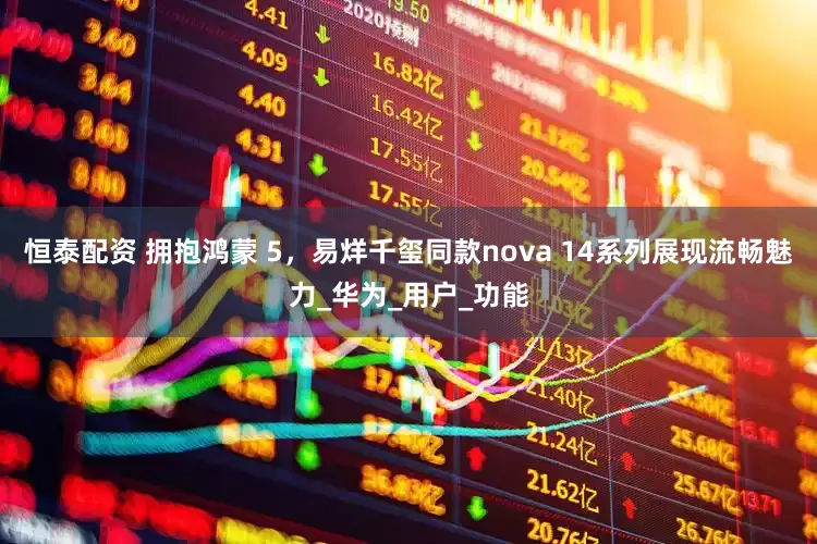 恒泰配资 拥抱鸿蒙 5，易烊千玺同款nova 14系列展现流畅魅力_华为_用户_功能