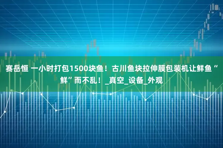 赛岳恒 一小时打包1500块鱼！古川鱼块拉伸膜包装机让鲜鱼“鲜”而不乱！_真空_设备_外观