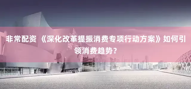 非常配资 《深化改革提振消费专项行动方案》如何引领消费趋势？