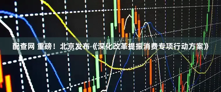 配查网 重磅！北京发布《深化改革提振消费专项行动方案》