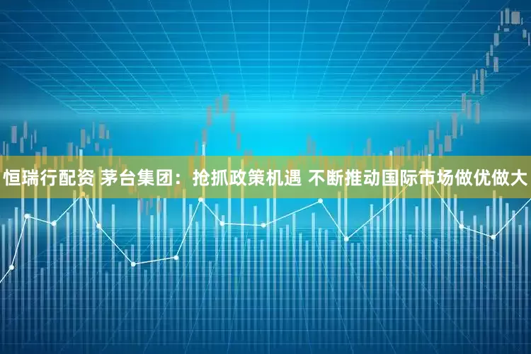 恒瑞行配资 茅台集团：抢抓政策机遇 不断推动国际市场做优做大