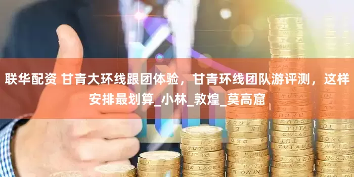 联华配资 甘青大环线跟团体验，甘青环线团队游评测，这样安排最划算_小林_敦煌_莫高窟