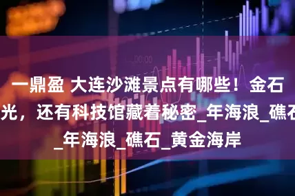 一鼎盈 大连沙滩景点有哪些！金石滩的沙会发光，还有科技馆藏着秘密_年海浪_礁石_黄金海岸