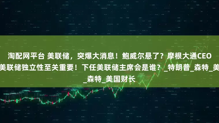 淘配网平台 美联储，突爆大消息！鲍威尔悬了？摩根大通CEO警告：美联储独立性至关重要！下任美联储主席会是谁？_特朗普_森特_美国财长