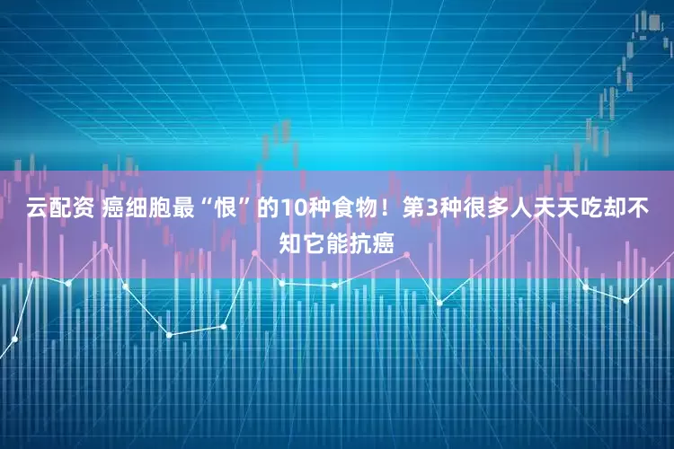 云配资 癌细胞最“恨”的10种食物！第3种很多人天天吃却不知它能抗癌