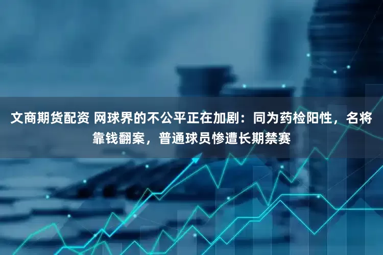 文商期货配资 网球界的不公平正在加剧：同为药检阳性，名将靠钱翻案，普通球员惨遭长期禁赛