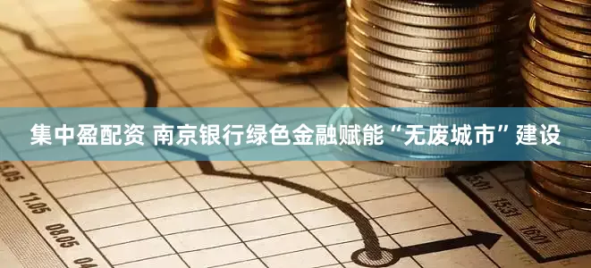 集中盈配资 南京银行绿色金融赋能“无废城市”建设