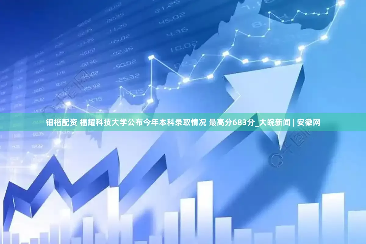 钿楷配资 福耀科技大学公布今年本科录取情况 最高分683分_大皖新闻 | 安徽网
