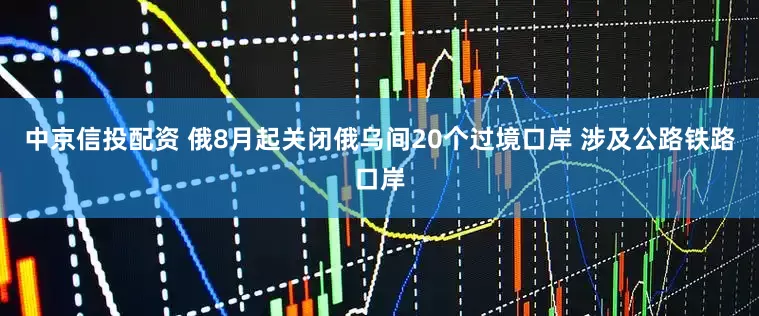 中京信投配资 俄8月起关闭俄乌间20个过境口岸 涉及公路铁路口岸