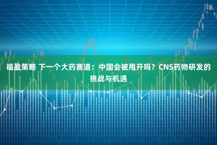 福盈策略 下一个大药赛道：中国会被甩开吗？CNS药物研发的挑战与机遇
