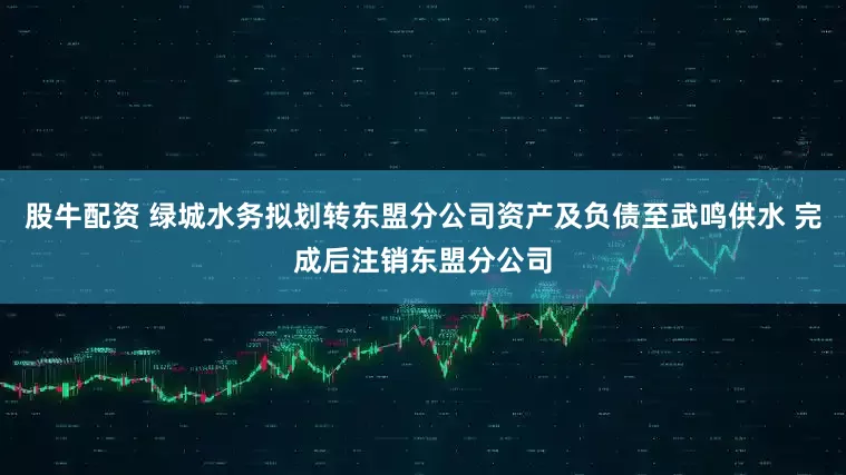 股牛配资 绿城水务拟划转东盟分公司资产及负债至武鸣供水 完成后注销东盟分公司