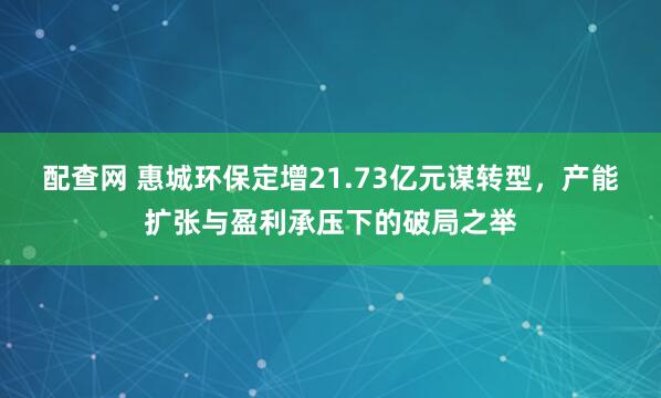 配查网 惠城环保定增21.73亿元谋转型，产能扩张与盈利承压下的破局之举