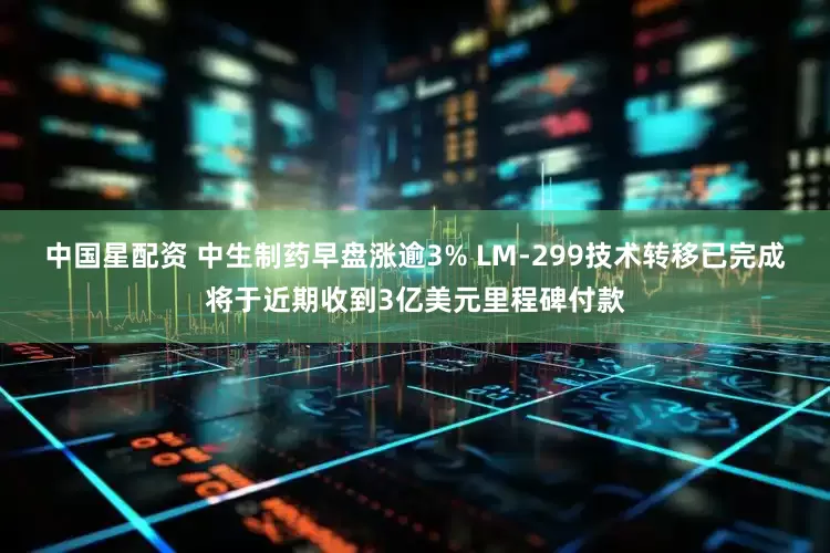 中国星配资 中生制药早盘涨逾3% LM-299技术转移已完成将于近期收到3亿美元里程碑付款