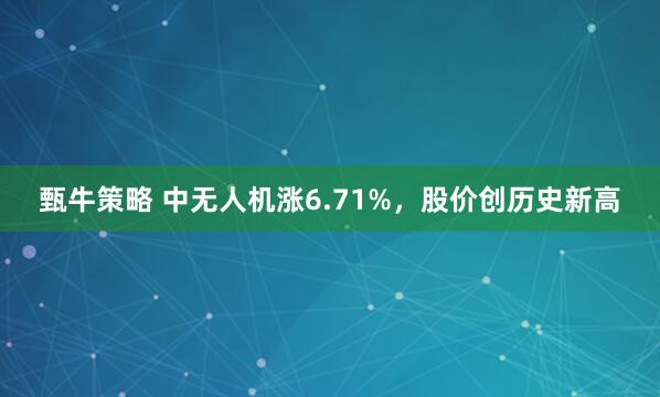 甄牛策略 中无人机涨6.71%，股价创历史新高
