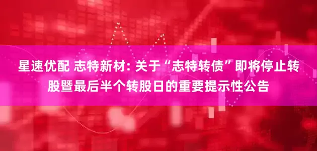 星速优配 志特新材: 关于“志特转债”即将停止转股暨最后半个转股日的重要提示性公告