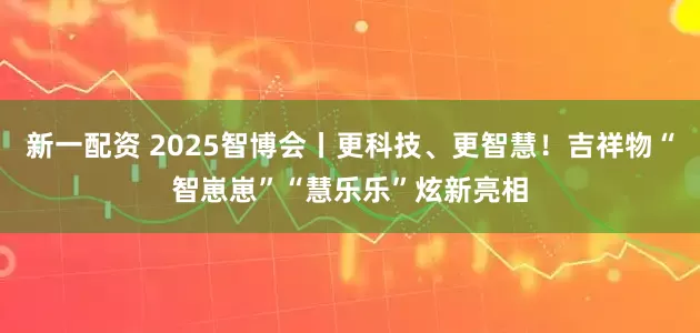 新一配资 2025智博会丨更科技、更智慧！吉祥物“智崽崽”“慧乐乐”炫新亮相