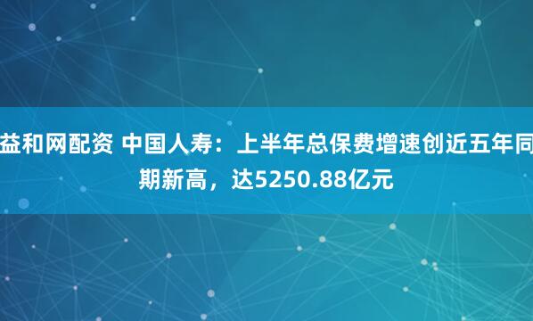 益和网配资 中国人寿：上半年总保费增速创近五年同期新高，达5250.88亿元