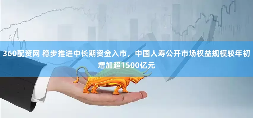 360配资网 稳步推进中长期资金入市，中国人寿公开市场权益规模较年初增加超1500亿元