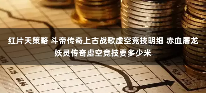 红片天策略 斗帝传奇上古战歌虚空竞技明细 赤血屠龙妖灵传奇虚空竞技要多少米