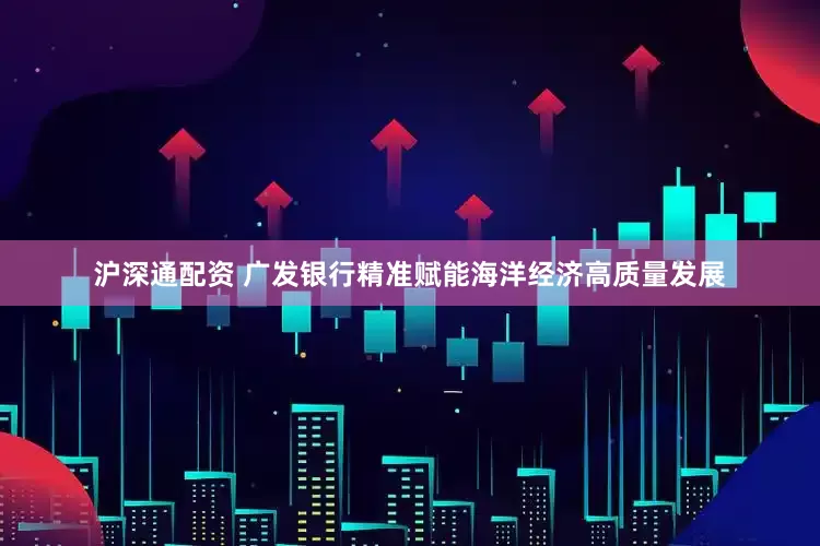 沪深通配资 广发银行精准赋能海洋经济高质量发展