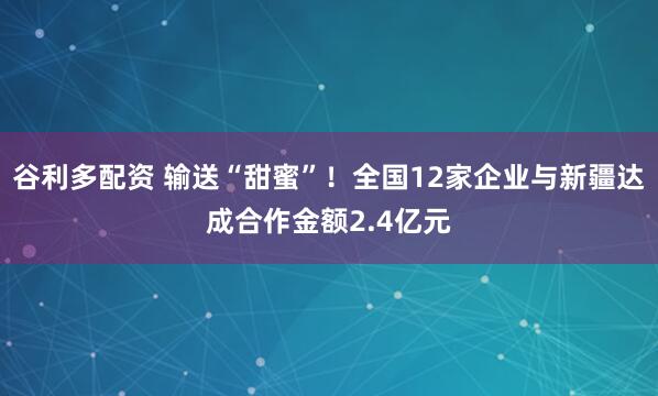 谷利多配资 输送“甜蜜”！全国12家企业与新疆达成合作金额2.4亿元