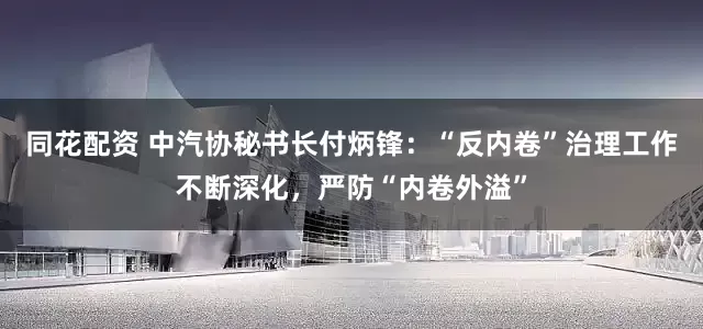 同花配资 中汽协秘书长付炳锋：“反内卷”治理工作不断深化，严防“内卷外溢”