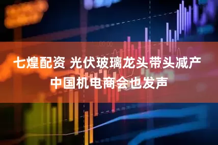 七煌配资 光伏玻璃龙头带头减产 中国机电商会也发声