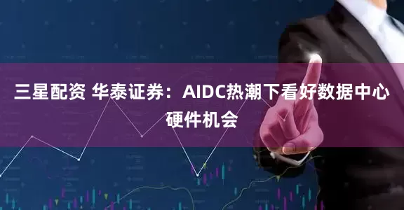 三星配资 华泰证券：AIDC热潮下看好数据中心硬件机会