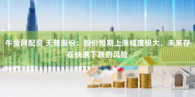 牛金网配资 天普股份：股价短期上涨幅度极大，未来存在快速下跌的风险