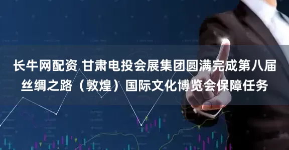 长牛网配资 甘肃电投会展集团圆满完成第八届丝绸之路（敦煌）国际文化博览会保障任务