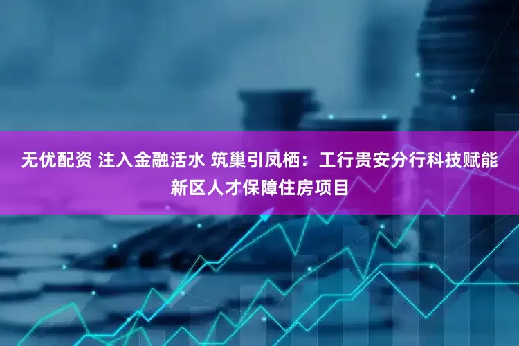 无优配资 注入金融活水 筑巢引凤栖：工行贵安分行科技赋能新区人才保障住房项目