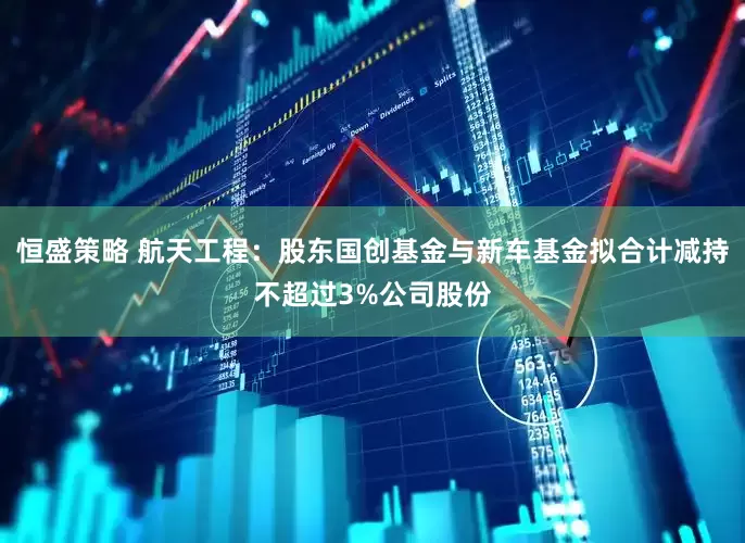 恒盛策略 航天工程：股东国创基金与新车基金拟合计减持不超过3%公司股份