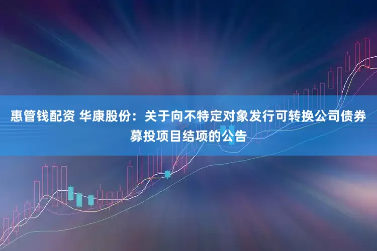 惠管钱配资 华康股份：关于向不特定对象发行可转换公司债券募投项目结项的公告