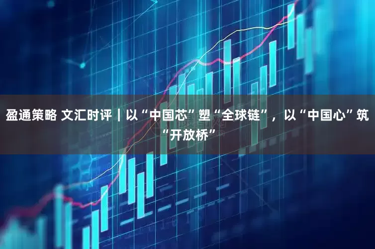 盈通策略 文汇时评｜以“中国芯”塑“全球链”，以“中国心”筑“开放桥”