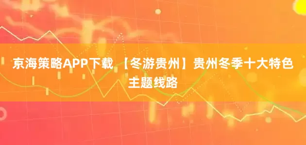 京海策略APP下载 【冬游贵州】贵州冬季十大特色主题线路