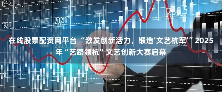 在线股票配资网平台 “激发创新活力，锻造‘文艺杭军’”2025年“艺路领杭”文艺创新大赛启幕