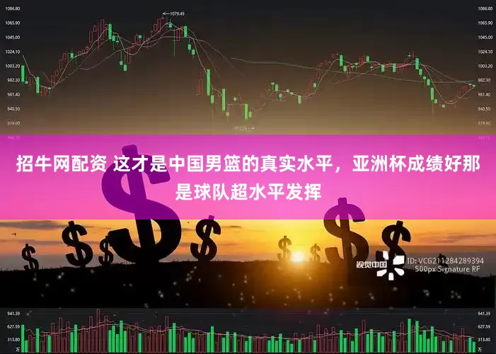 招牛网配资 这才是中国男篮的真实水平，亚洲杯成绩好那是球队超水平发挥