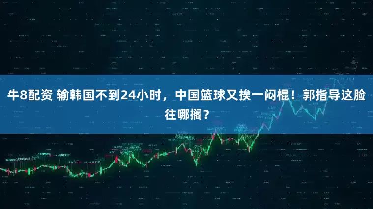 牛8配资 输韩国不到24小时，中国篮球又挨一闷棍！郭指导这脸往哪搁？