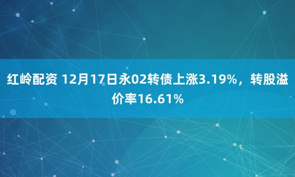 红岭配资 12月17日永02转债上涨3.19%，转股溢价率16.61%