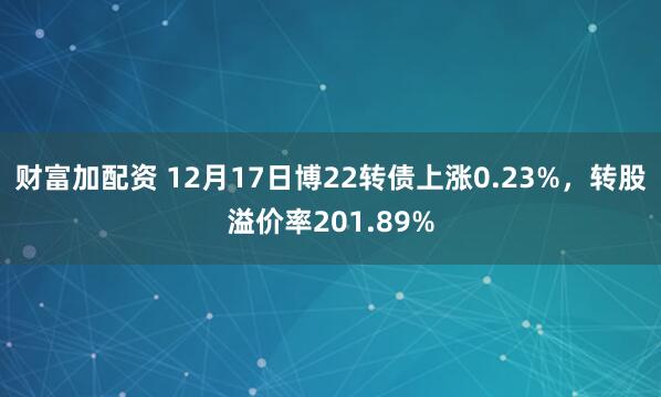 财富加配资 12月17日博22转债上涨0.23%，转股溢价率201.89%