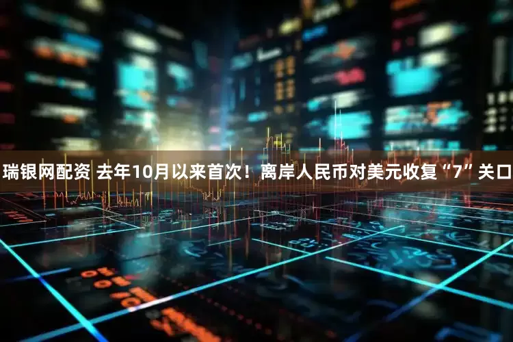 瑞银网配资 去年10月以来首次！离岸人民币对美元收复“7”关口