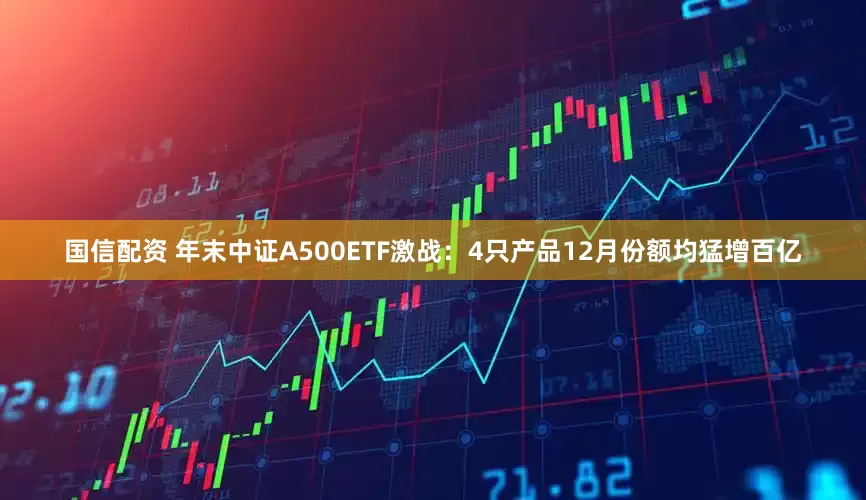 国信配资 年末中证A500ETF激战：4只产品12月份额均猛增百亿