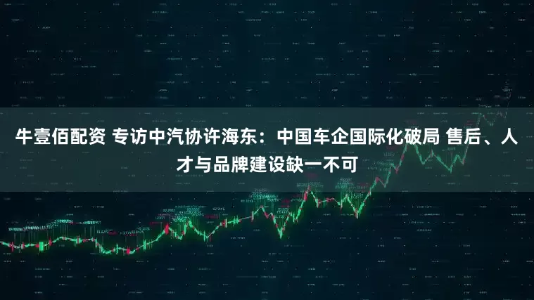 牛壹佰配资 专访中汽协许海东：中国车企国际化破局 售后、人才与品牌建设缺一不可