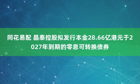 同花易配 晶泰控股拟发行本金28.66亿港元于2027年到期的零息可转换债券