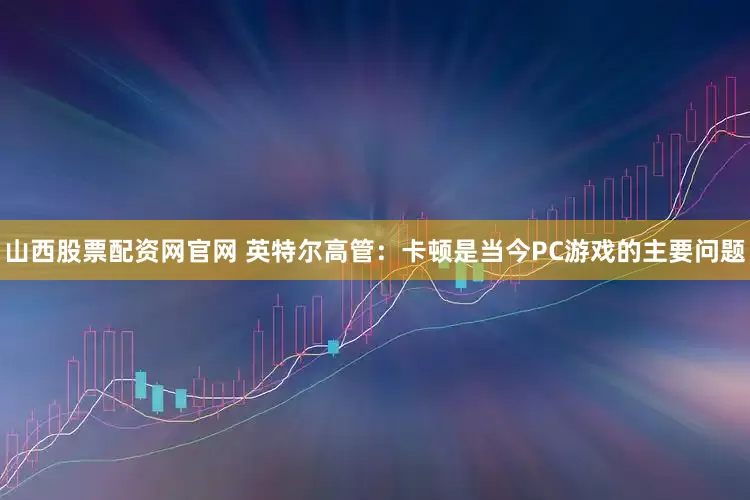 山西股票配资网官网 英特尔高管：卡顿是当今PC游戏的主要问题