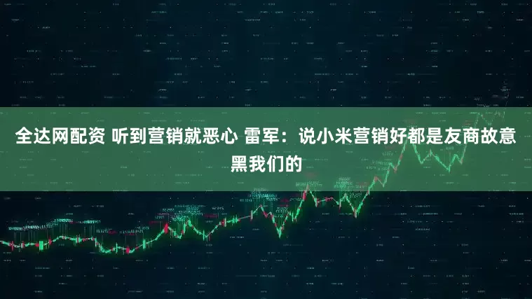 全达网配资 听到营销就恶心 雷军：说小米营销好都是友商故意黑我们的